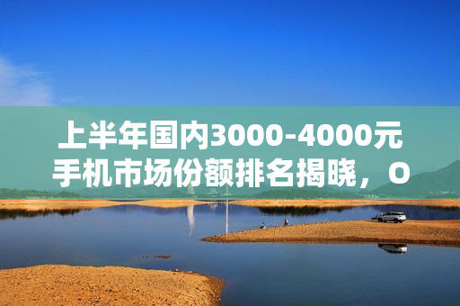 上半年国内3000-4000元手机市场份额排名揭晓，OPPO领跑市场