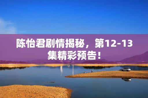 陈怡君剧情揭秘，第12-13集精彩预告！