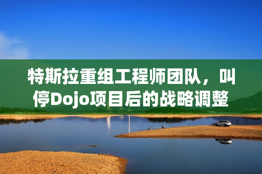 特斯拉重组工程师团队，叫停Dojo项目后的战略调整