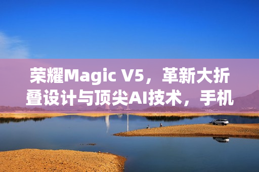 荣耀Magic V5,革新大折叠设计与顶尖AI技术,手机行业新标杆登场 荣耀Magic V5,革新大折叠设计与顶尖AI技术,手机行业新标杆登场