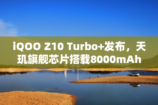 iQOO Z10 Turbo+发布，天玑旗舰芯片搭载8000mAh大容量电池，售价仅2199元起