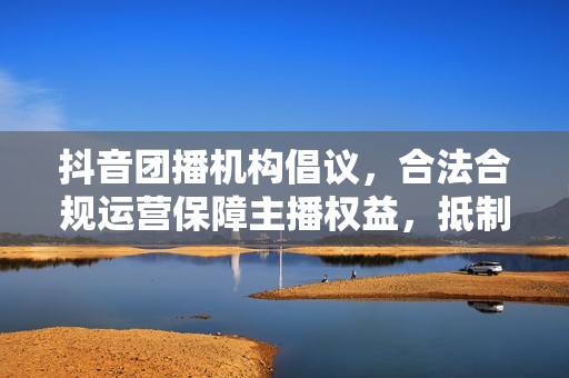 抖音团播机构倡议,合法合规运营保障主播权益,抵制不良内容风潮 抖音团播机构倡议,合法合规运营保障主播权益,抵制不良内容风潮