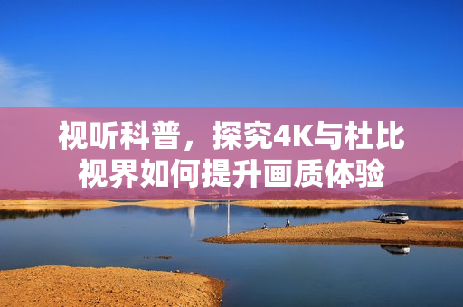 视听科普,探究4K与杜比视界如何提升画质体验 视听科普,探究4K与杜比视界如何提升画质体验