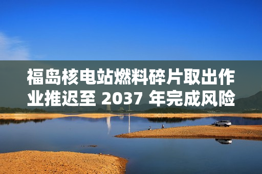 福岛核电站燃料碎片取出作业推迟至 2037 年完成风险增加