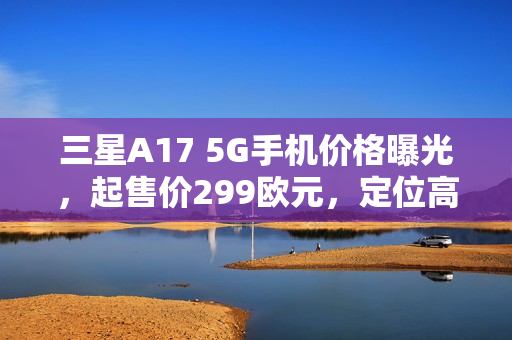 三星A17 5G手机价格曝光，起售价299欧元，定位高于A16发布在即！
