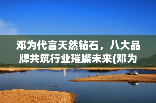 邓为代言天然钻石，八大品牌共筑行业璀璨未来(邓为代言天然钻石品牌)