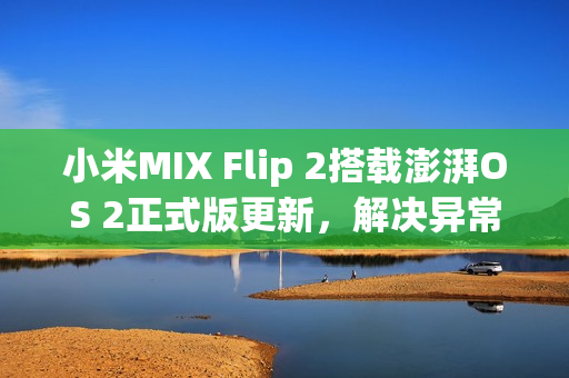 小米MIX Flip 2搭载澎湃OS 2正式版更新，解决异常重启问题
