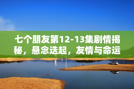 七个朋友第12-13集剧情揭秘，悬念迭起，友情与命运的纠葛