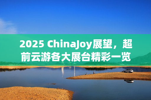 2025 ChinaJoy展望，超前云游各大展台精彩一览