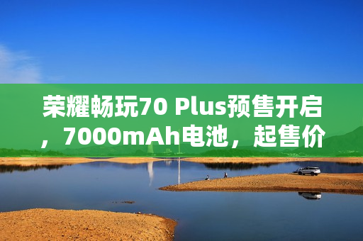 荣耀畅玩70 Plus预售开启，7000mAh电池，起售价1019元起