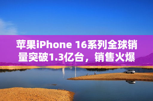 苹果iPhone 16系列全球销量突破1.3亿台，销售火爆，业绩亮眼