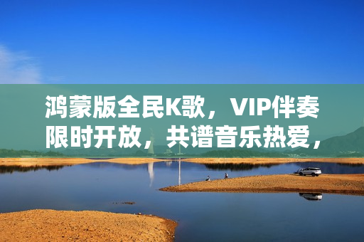 鸿蒙版全民K歌，VIP伴奏限时开放，共谱音乐热爱，支持私信分享