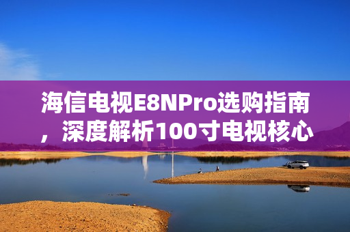 海信电视E8NPro选购指南,深度解析100寸电视核心技术 海信电视E8NPro选购指南,深度解析100寸电视核心技术