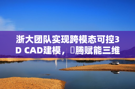 浙大团队实现跨模态可控3D CAD建模，昇腾赋能三维生成技术获重大突破