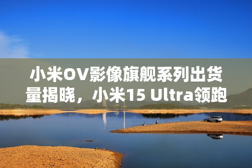 小米OV影像旗舰系列出货量揭晓，小米15 Ultra领跑市场