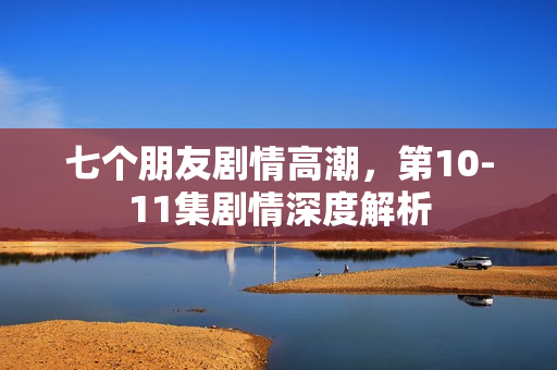 七个朋友剧情高潮,第10-11集剧情深度解析 七个朋友剧情高潮,第10-11集剧情深度解析