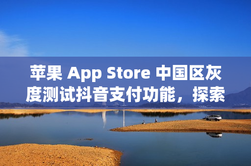 苹果 App Store 中国区灰度测试抖音支付功能，探索支付新选项