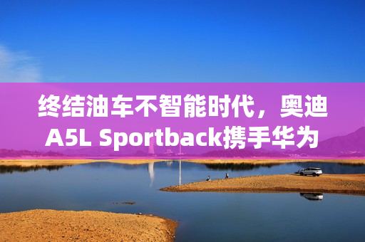 终结油车不智能时代，奥迪A5L Sportback携手华为乾夑智驾开启新篇章