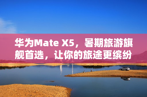 华为Mate X5，暑期旅游旗舰首选，让你的旅途更缤纷多彩