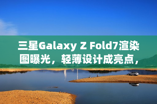 三星Galaxy Z Fold7渲染图曝光，轻薄设计成亮点，屏下摄像头缺席