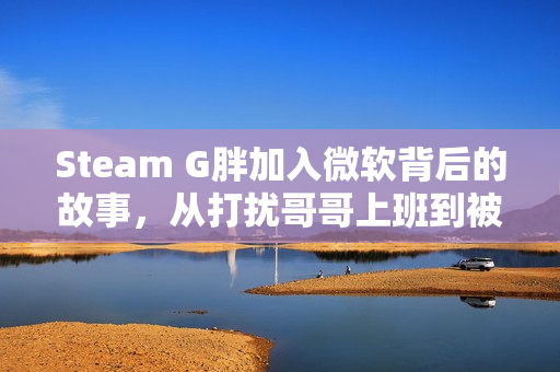 Steam G胖加入微软背后的故事，从打扰哥哥上班到被高层催促写代码揭秘！