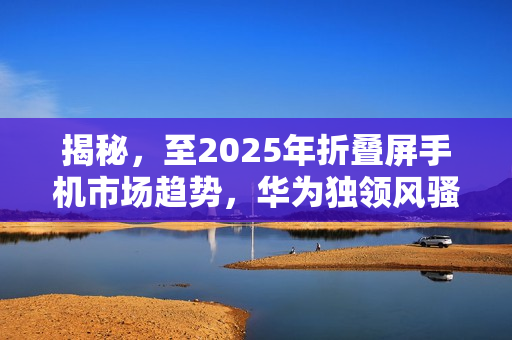 揭秘，至2025年折叠屏手机市场趋势，华为独领风骚