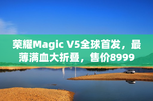 荣耀Magic V5全球首发，最薄满血大折叠，售价8999元起亮相市场