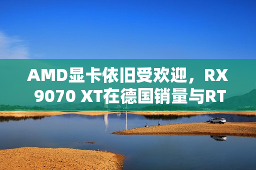 AMD显卡依旧受欢迎，RX 9070 XT在德国销量与RTX 50总和相抗衡