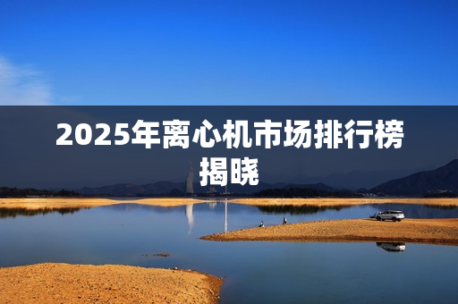 2025年离心机市场排行榜揭晓 2025年离心机市场排行榜揭晓