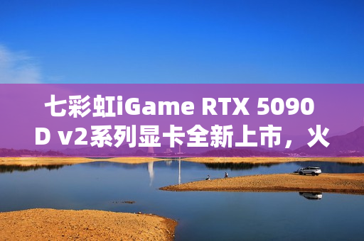 七彩虹iGame RTX 5090 D v2系列显卡全新上市，火热开售