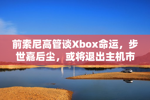 前索尼高管谈Xbox命运,步世嘉后尘,或将退出主机市场? 前索尼高管谈Xbox命运,步世嘉后尘,或将退出主机市场?