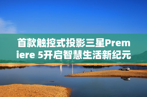 首款触控式投影三星Premiere 5开启智慧生活新纪元，指尖触控，投影魅力震撼来袭