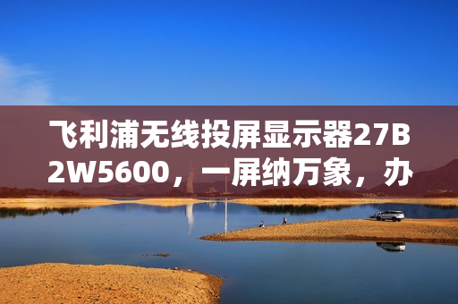 飞利浦无线投屏显示器27B2W5600，一屏纳万象，办公娱乐首选！
