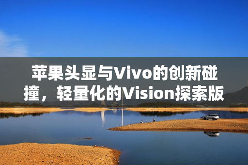 苹果头显与Vivo的创新碰撞，轻量化的Vision探索版完美解决最大痛点