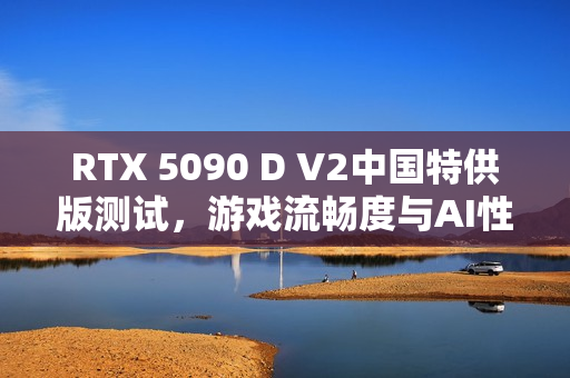 RTX 5090 D V2中国特供版测试，游戏流畅度与AI性能对比解析