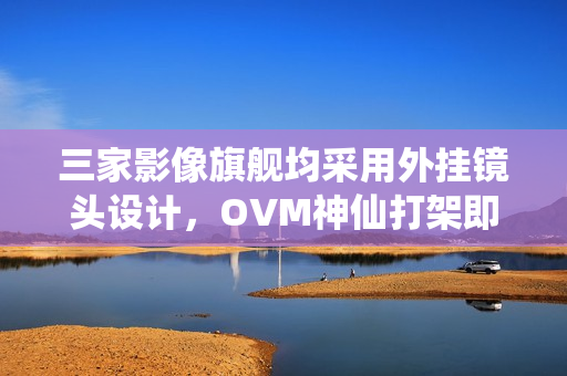 三家影像旗舰均采用外挂镜头设计，OVM神仙打架即将上演？