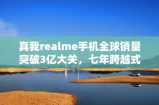 真我realme手机全球销量突破3亿大关，七年跨越式增长成就辉煌