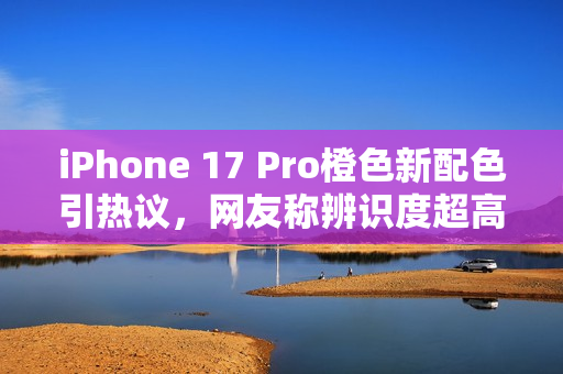 iPhone 17 Pro橙色新配色引热议，网友称辨识度超高