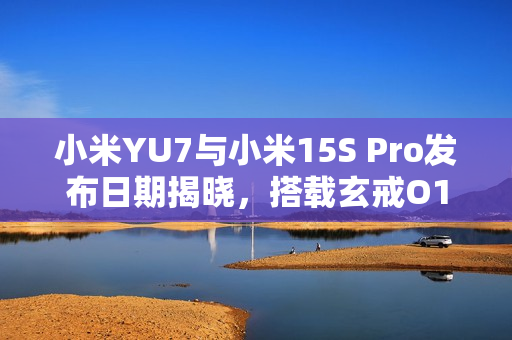 小米YU7与小米15S Pro发布日期揭晓，搭载玄戒O1芯片，第二代3nm工艺震撼来袭！