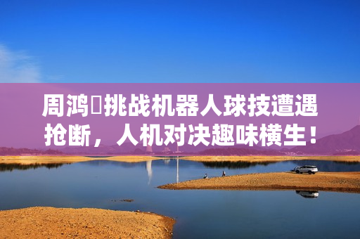 周鸿祎挑战机器人球技遭遇抢断,人机对决趣味横生! 周鸿祎挑战机器人球技遭遇抢断,人机对决趣味横生!