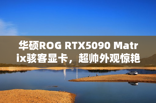 华硕ROG RTX5090 Matrix骇客显卡，超帅外观惊艳亮相