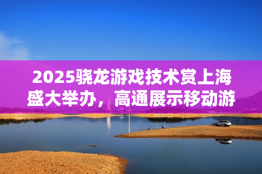 2025骁龙游戏技术赏上海盛大举办，高通展示移动游戏技术最新进展