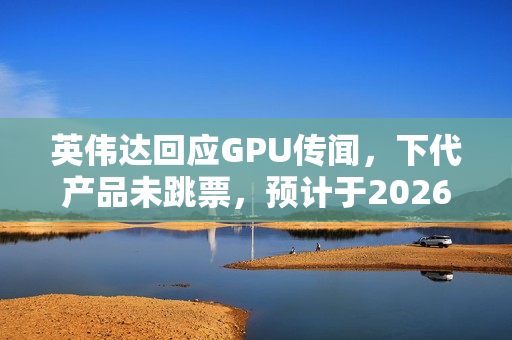 英伟达回应GPU传闻，下代产品未跳票，预计于2026年亮相，搭载高达288GB HBM4显存