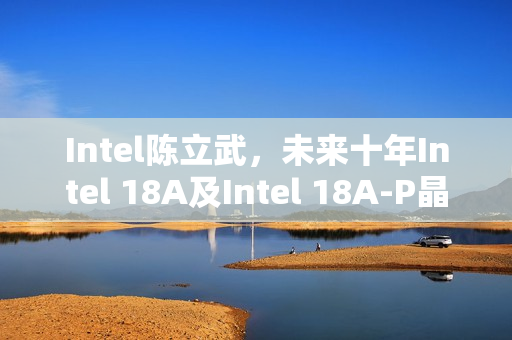 Intel陈立武，未来十年Intel 18A及Intel 18A-P晶圆产能将持续增长并带来可观成果