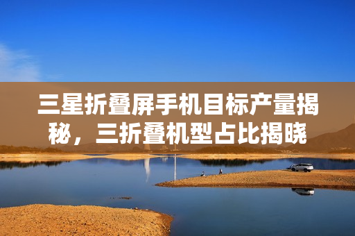 三星折叠屏手机目标产量揭秘，三折叠机型占比揭晓