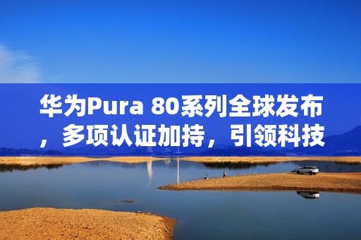 华为Pura 80系列全球发布，多项认证加持，引领科技新潮流