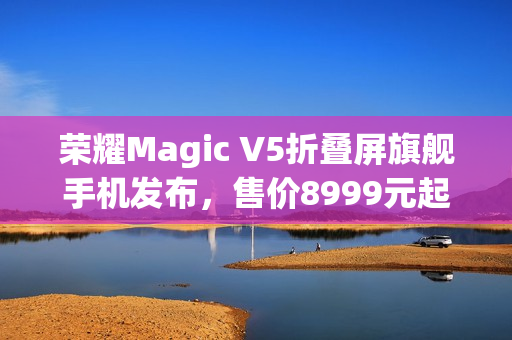 荣耀Magic V5折叠屏旗舰手机发布，售价8999元起，全新升级体验