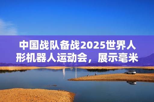中国战队备战2025世界人形机器人运动会,展示毫米级超精准操作实力 中国战队备战2025世界人形机器人运动会,展示毫米级超精准操作实力
