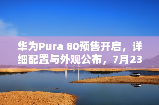 华为Pura 80预售开启，详细配置与外观公布，7月23日预约抢购