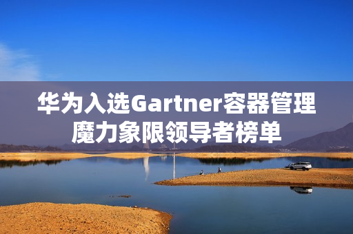 华为入选Gartner容器管理魔力象限领导者榜单